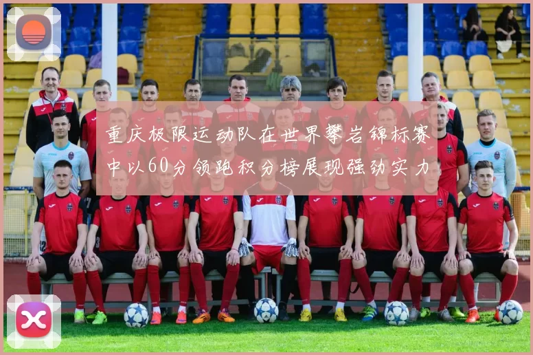 重庆极限运动队在世界攀岩锦标赛中以60分领跑积分榜展现强劲实力