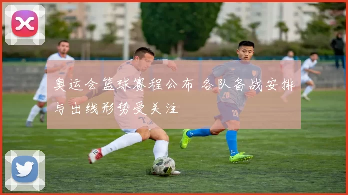 奥运会篮球赛程公布 各队备战安排与出线形势受关注
