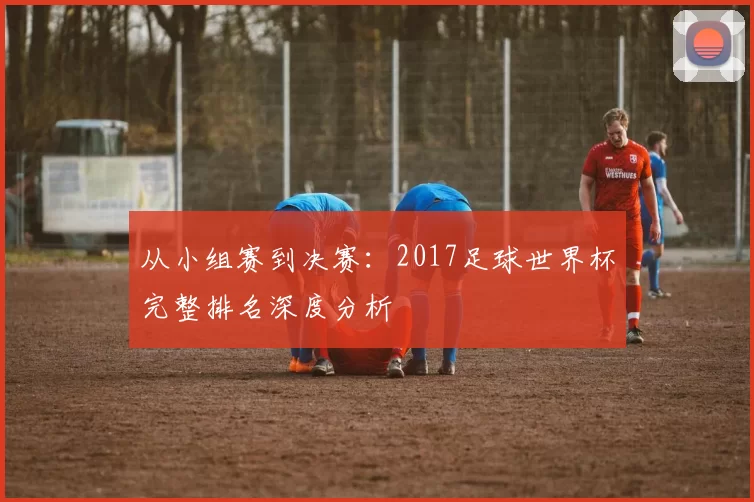 从小组赛到决赛：2017足球世界杯完整排名深度分析