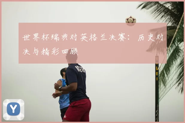 世界杯瑞典对英格兰决赛：历史对决与精彩回顾