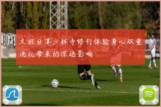 文班分享少林寺修行体验身心双重洗礼带来的深远影响