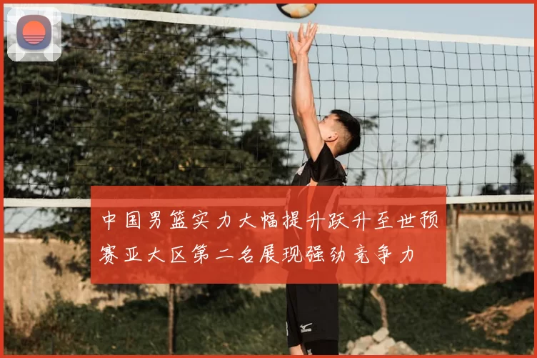 中国男篮实力大幅提升跃升至世预赛亚大区第二名展现强劲竞争力
