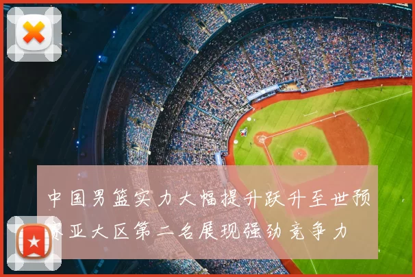 中国男篮实力大幅提升跃升至世预赛亚大区第二名展现强劲竞争力
