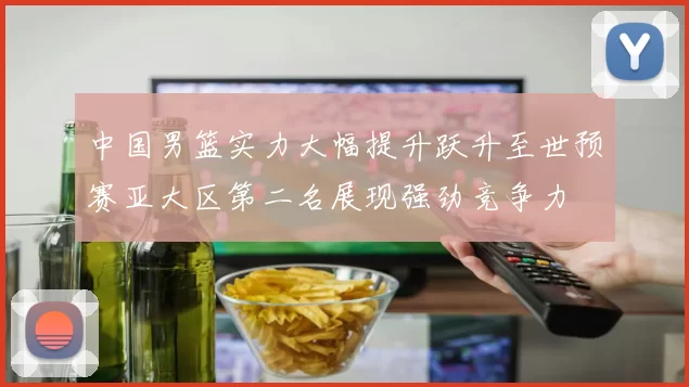 中国男篮实力大幅提升跃升至世预赛亚大区第二名展现强劲竞争力