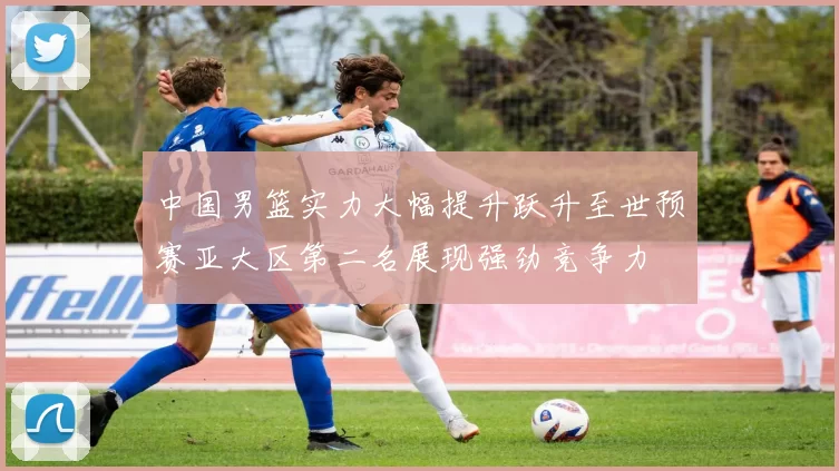 中国男篮实力大幅提升跃升至世预赛亚大区第二名展现强劲竞争力