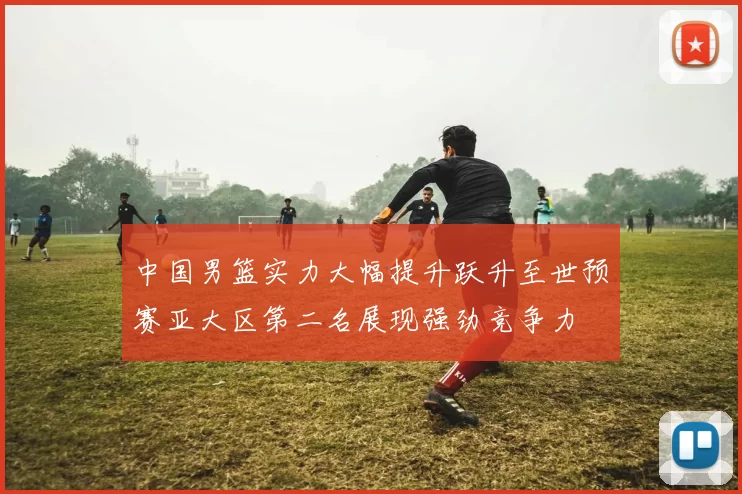 中国男篮实力大幅提升跃升至世预赛亚大区第二名展现强劲竞争力