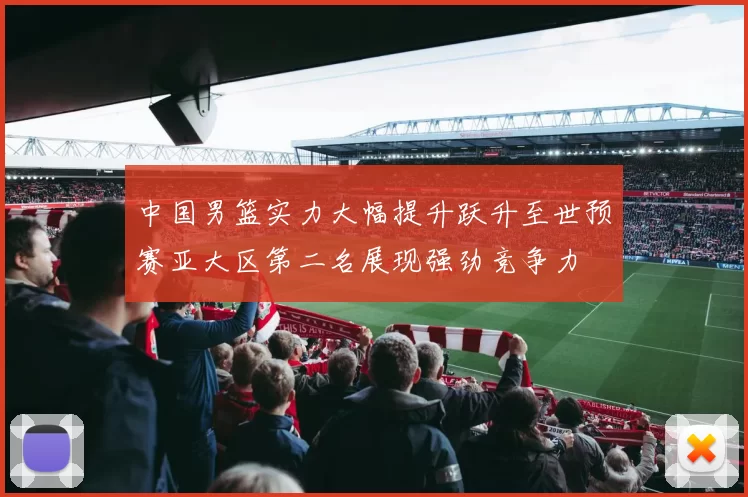 中国男篮实力大幅提升跃升至世预赛亚大区第二名展现强劲竞争力