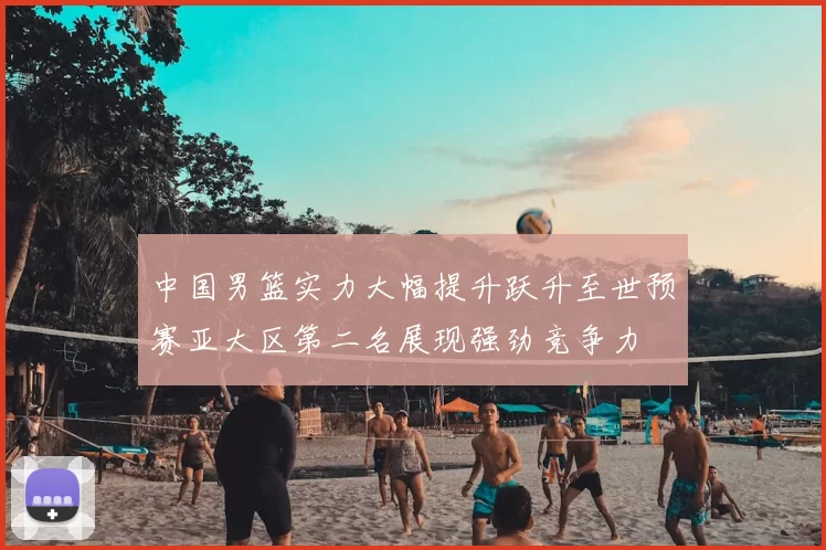 中国男篮实力大幅提升跃升至世预赛亚大区第二名展现强劲竞争力