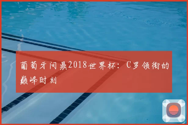 葡萄牙问鼎2018世界杯：C罗领衔的巅峰时刻