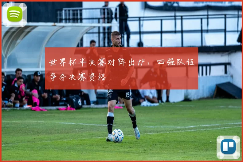 世界杯半决赛对阵出炉，四强队伍争夺决赛资格