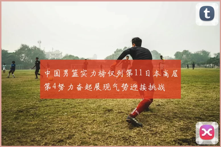 中国男篮实力榜仅列第11日本高居第4努力奋起展现气势迎接挑战