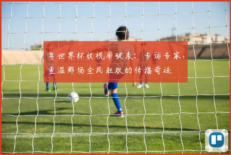 年世界杯收视率破表：专访专家，重温那场全民狂欢的传播奇迹