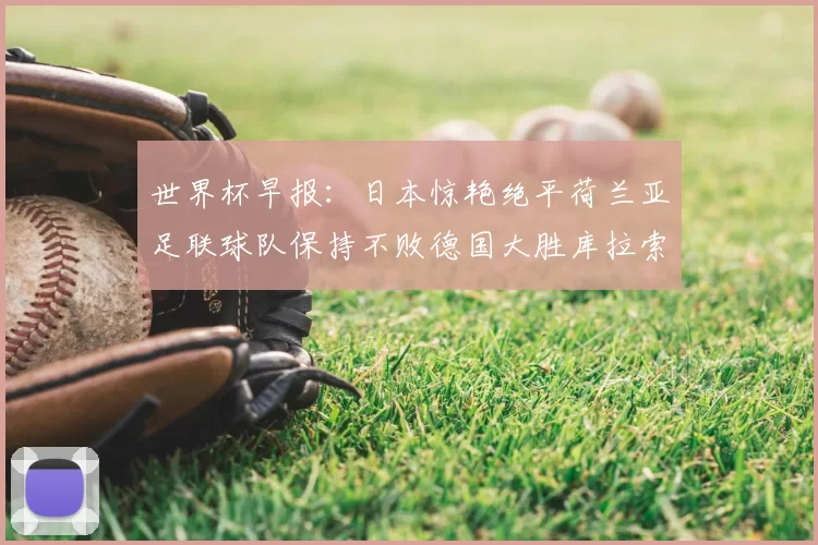 世界杯早报：日本惊艳绝平荷兰亚足联球队保持不败德国大胜库拉索