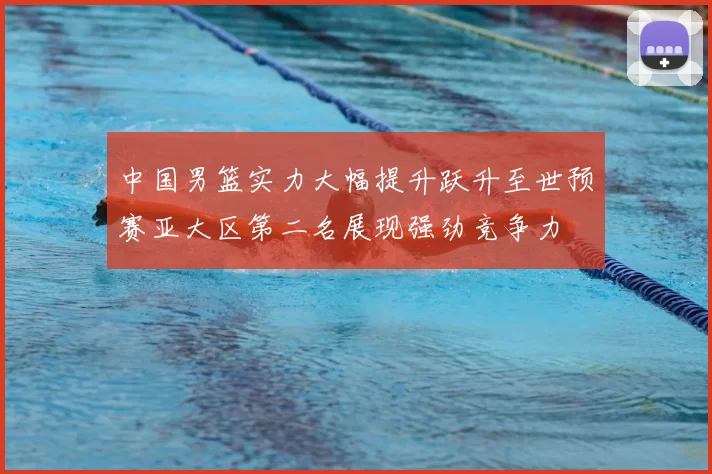 中国男篮实力大幅提升跃升至世预赛亚大区第二名展现强劲竞争力
