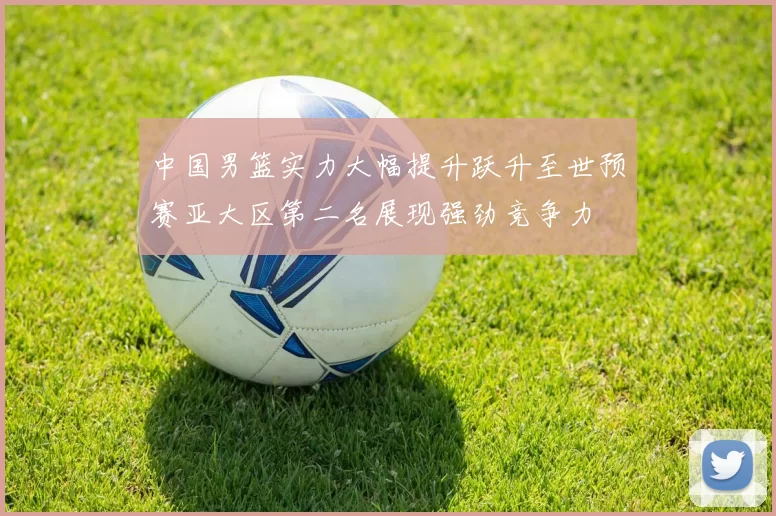 中国男篮实力大幅提升跃升至世预赛亚大区第二名展现强劲竞争力