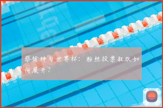蔡徐坤与世界杯：粉丝投票狂欢如何展开？