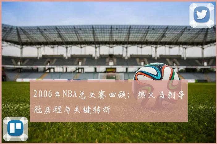 2006年NBA总决赛回顾：热火马刺争冠历程与关键转折