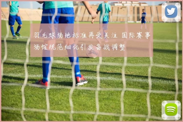 羽毛球场地标准再受关注 国际赛事场馆规范细化引发备战调整