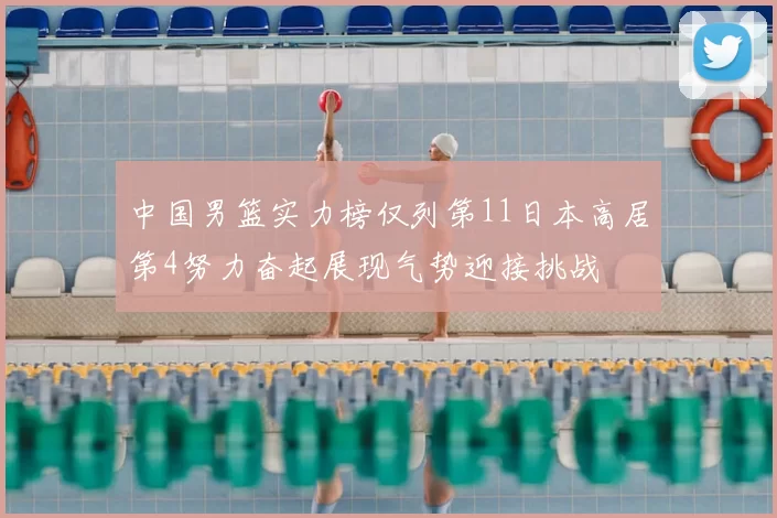 中国男篮实力榜仅列第11日本高居第4努力奋起展现气势迎接挑战