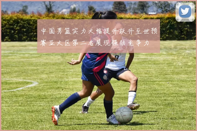 中国男篮实力大幅提升跃升至世预赛亚大区第二名展现强劲竞争力