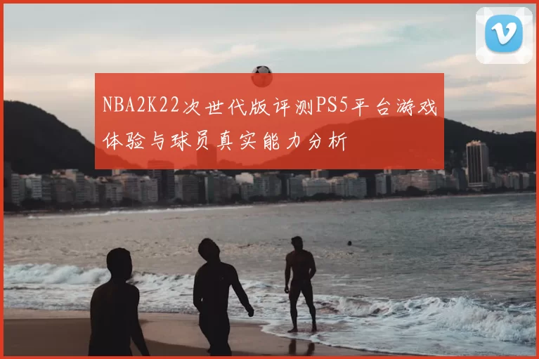 NBA2K22次世代版评测PS5平台游戏体验与球员真实能力分析