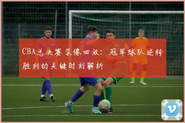 CBA总决赛录像回放：冠军球队逆转胜利的关键时刻解析