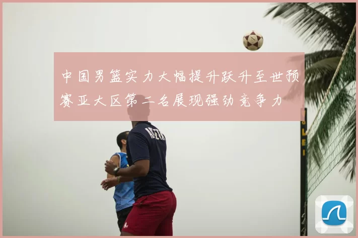 中国男篮实力大幅提升跃升至世预赛亚大区第二名展现强劲竞争力