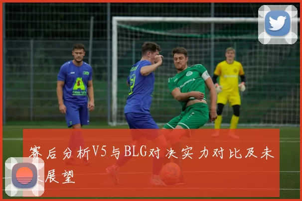 赛后分析V5与BLG对决实力对比及未来展望
