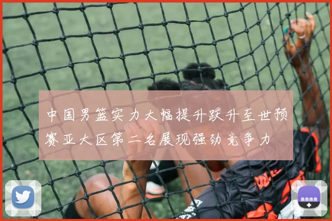 中国男篮实力大幅提升跃升至世预赛亚大区第二名展现强劲竞争力
