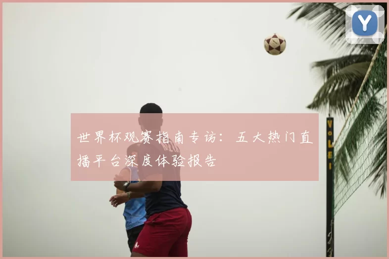 世界杯观赛指南专访:五大热门直播平台深度体验报告