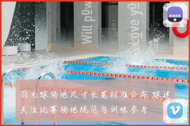 羽毛球场地尺寸长宽标准公布 球迷关注比赛场地规范与训练参考
