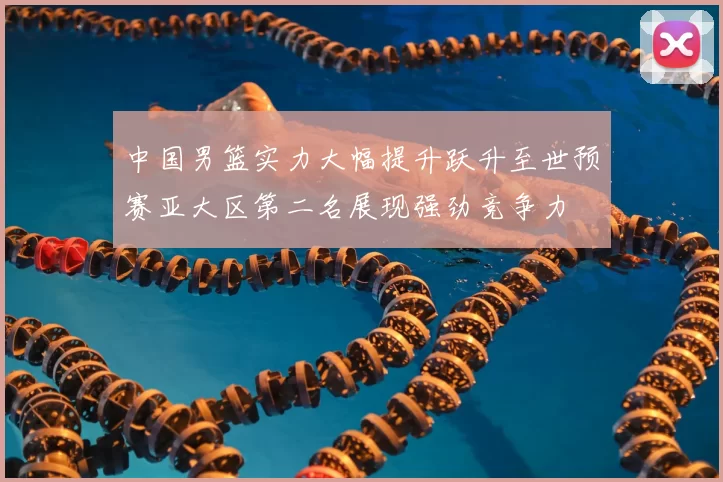 中国男篮实力大幅提升跃升至世预赛亚大区第二名展现强劲竞争力