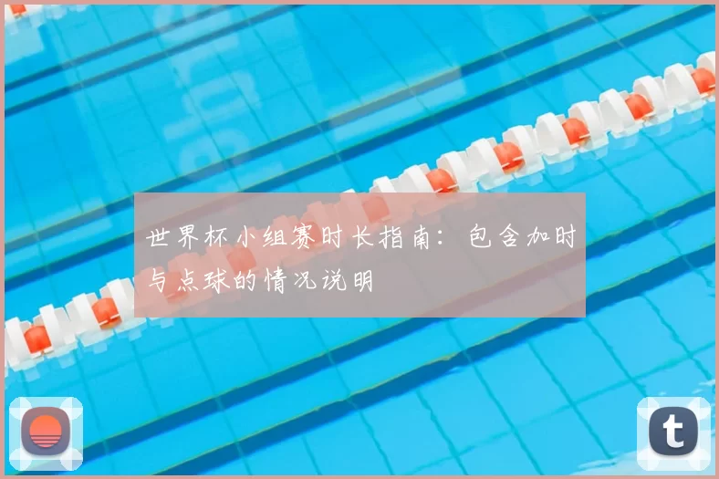 世界杯小组赛时长指南：包含加时与点球的情况说明