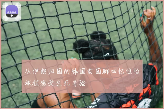 从伊朗归国的韩国前国脚回忆惊险旅程感受生死考验