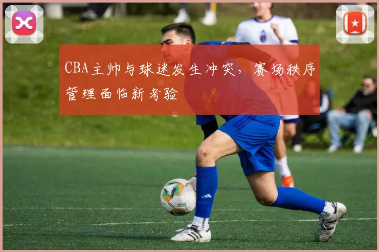 CBA主帅与球迷发生冲突，赛场秩序管理面临新考验