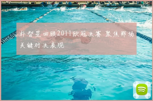 朴智星回顾2011欧冠决赛 聚焦那场关键对决表现