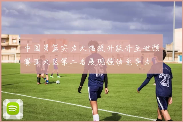 中国男篮实力大幅提升跃升至世预赛亚大区第二名展现强劲竞争力