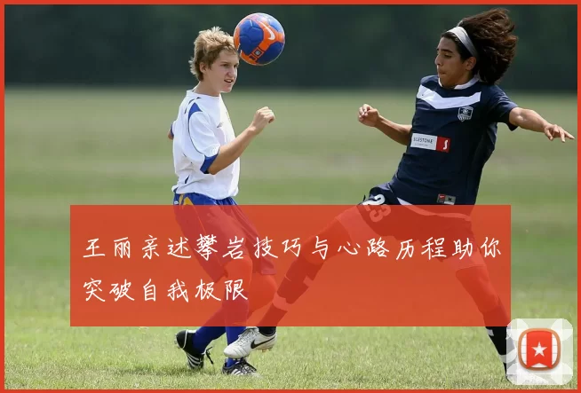 王丽亲述攀岩技巧与心路历程助你突破自我极限