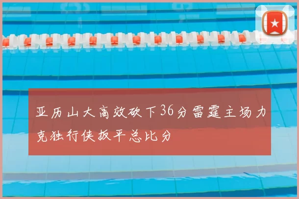 亚历山大高效砍下36分雷霆主场力克独行侠扳平总比分