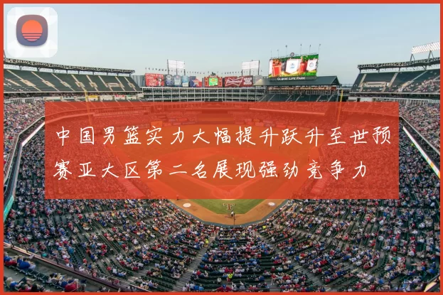 中国男篮实力大幅提升跃升至世预赛亚大区第二名展现强劲竞争力