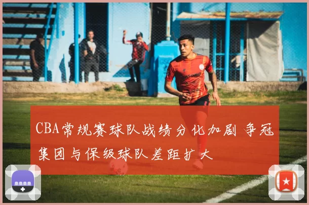 CBA常规赛球队战绩分化加剧 争冠集团与保级球队差距扩大