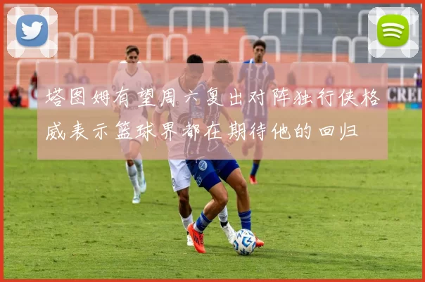塔图姆有望周六复出对阵独行侠格威表示篮球界都在期待他的回归