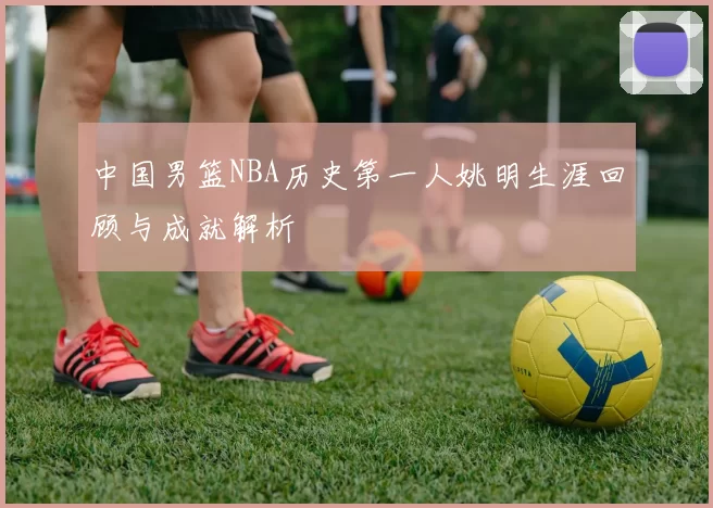 中国男篮NBA历史第一人姚明生涯回顾与成就解析
