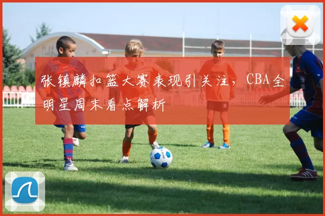 张镇麟扣篮大赛表现引关注，CBA全明星周末看点解析