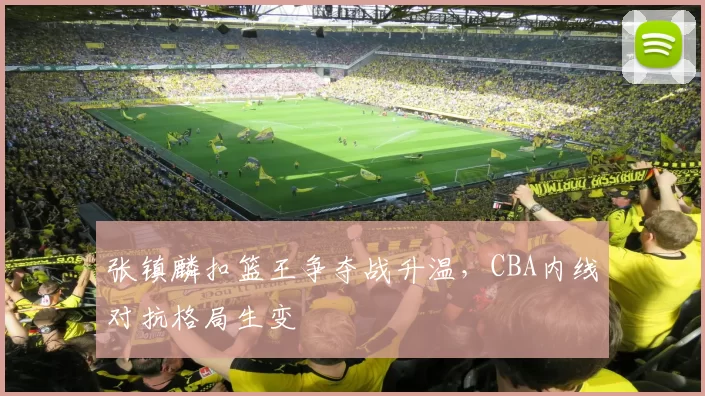 张镇麟扣篮王争夺战升温,CBA内线对抗格局生变