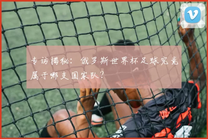 专访揭秘：俄罗斯世界杯足球究竟属于哪支国家队？