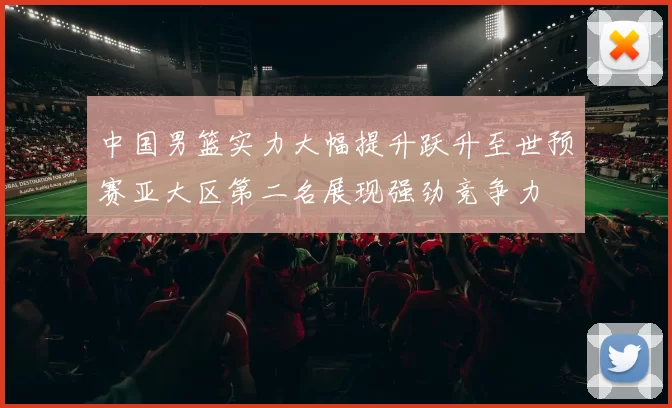 中国男篮实力大幅提升跃升至世预赛亚大区第二名展现强劲竞争力