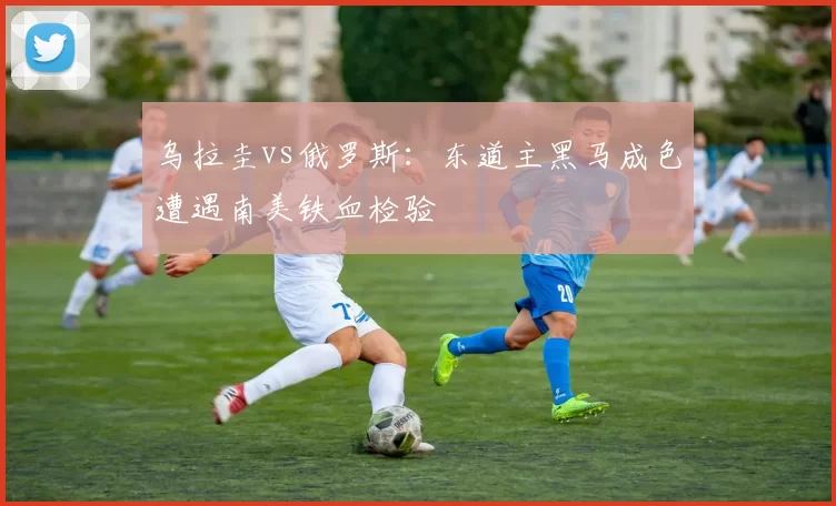 乌拉圭vs俄罗斯：东道主黑马成色遭遇南美铁血检验