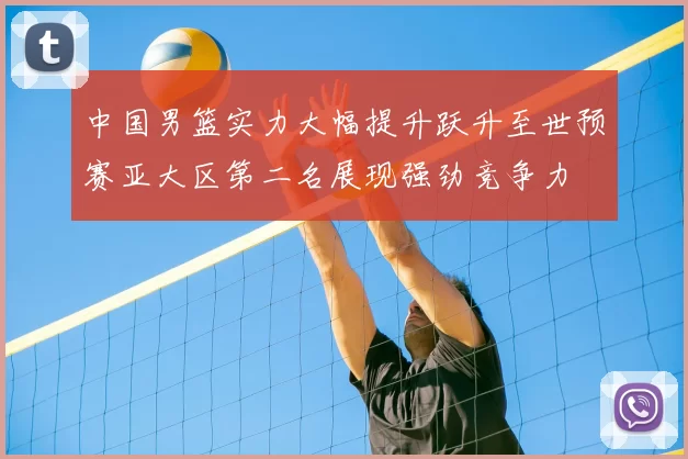 中国男篮实力大幅提升跃升至世预赛亚大区第二名展现强劲竞争力