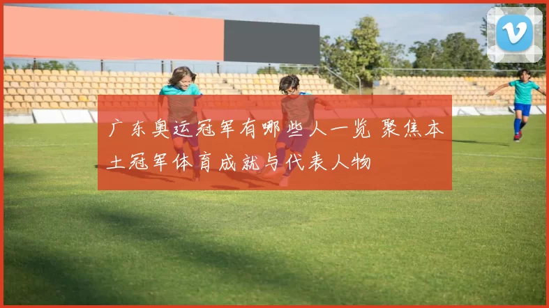 广东奥运冠军有哪些人一览 聚焦本土冠军体育成就与代表人物